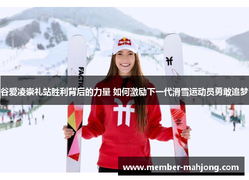 谷爱凌崇礼站胜利背后的力量 如何激励下一代滑雪运动员勇敢追梦