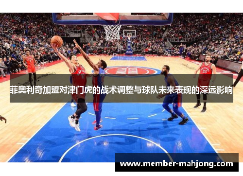 菲奥利奇加盟对津门虎的战术调整与球队未来表现的深远影响