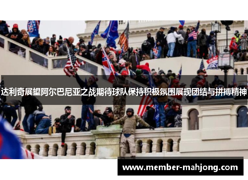 达利奇展望阿尔巴尼亚之战期待球队保持积极氛围展现团结与拼搏精神