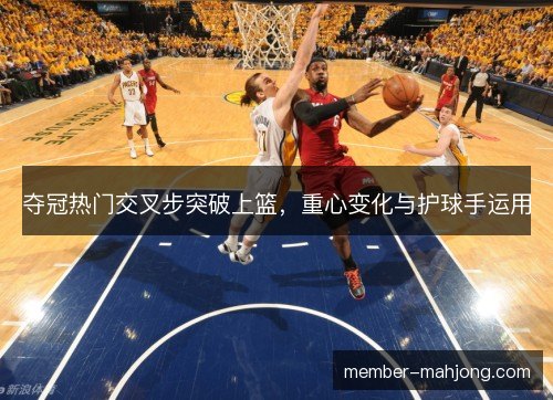 夺冠热门交叉步突破上篮,重心变化与护球手运用 夺冠热门交叉步突破上篮,重心变化与护球手运用